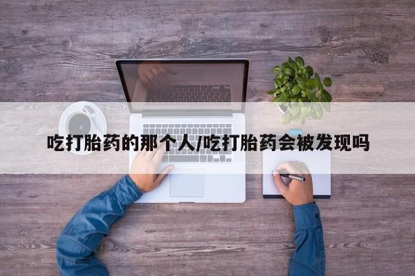 卖正品米非司酮片微信吃打胎药的那个人/吃打胎药会被发现吗