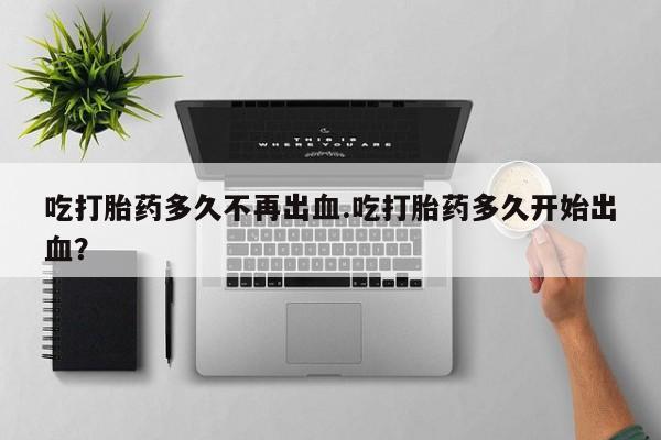 卖正品米非司酮片微信吃打胎药多久不再出血.吃打胎药多久开始出血？
