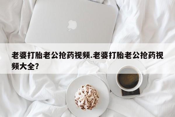 卖正品米非司酮片微信老婆打胎老公抢药视频.老婆打胎老公抢药视频大全？
