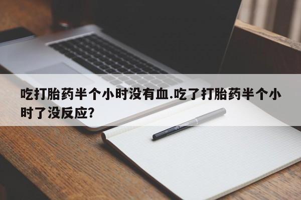 卖正品米非司酮片微信吃打胎药半个小时没有血.吃了打胎药半个小时了没反应？