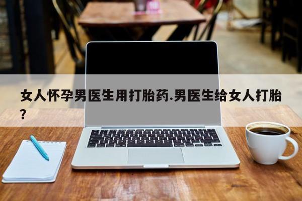 卖正品米非司酮片微信女人怀孕男医生用打胎药.男医生给女人打胎？