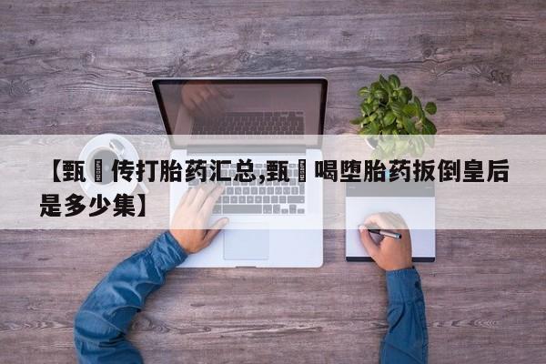 卖正品米非司酮片微信【甄嬛传打胎药汇总,甄嬛喝堕胎药扳倒皇后是多少集】