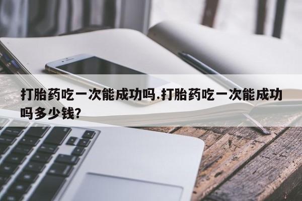 卖正品米非司酮片微信打胎药吃一次能成功吗.打胎药吃一次能成功吗多少钱？