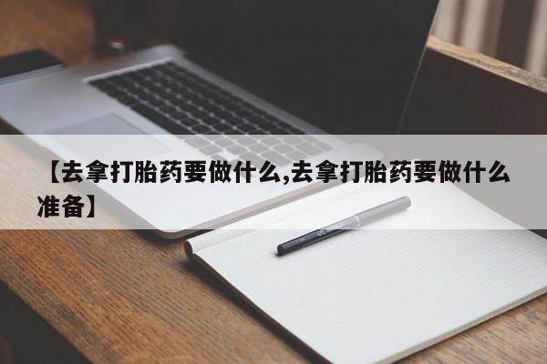 卖正品米非司酮片微信【去拿打胎药要做什么,去拿打胎药要做什么准备】