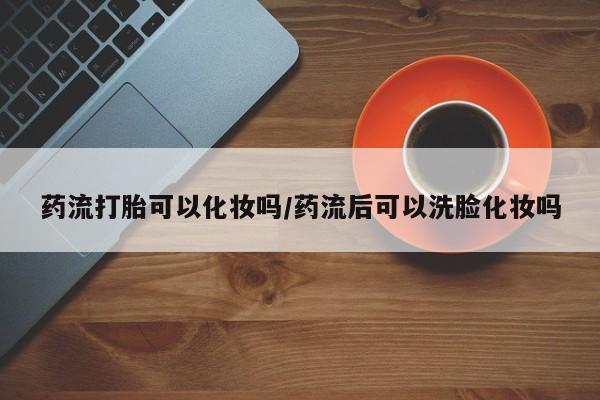 卖正品米非司酮片微信药流打胎可以化妆吗/药流后可以洗脸化妆吗