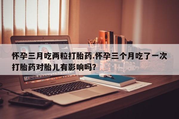 卖正品米非司酮片微信怀孕三月吃两粒打胎药.怀孕三个月吃了一次打胎药对胎儿有影响吗？