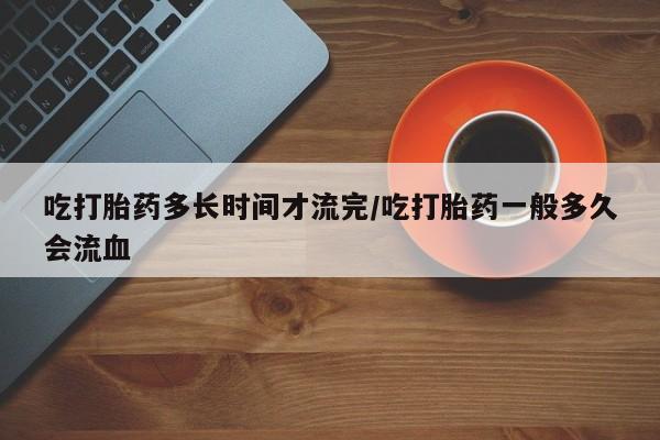 卖正品米非司酮片微信吃打胎药多长时间才流完/吃打胎药一般多久会流血