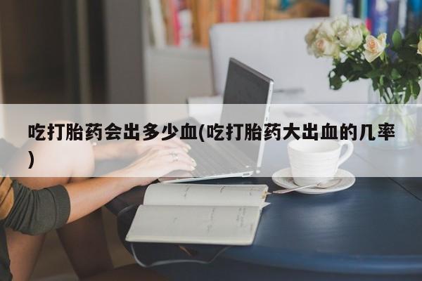 卖正品米非司酮片微信吃打胎药会出多少血(吃打胎药大出血的几率)