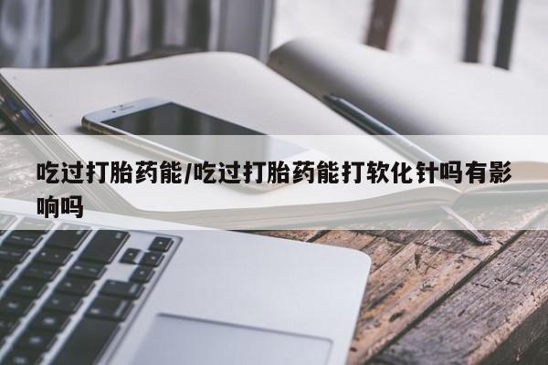 卖正品米非司酮片微信吃过打胎药能/吃过打胎药能打软化针吗有影响吗
