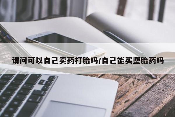 卖正品米非司酮片微信请问可以自己卖药打胎吗/自己能买堕胎药吗