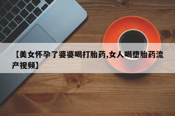 卖正品米非司酮片微信【美女怀孕了婆婆喝打胎药,女人喝堕胎药流产视频】