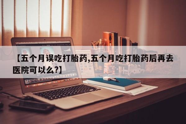 卖正品米非司酮片微信【五个月误吃打胎药,五个月吃打胎药后再去医院可以么?】