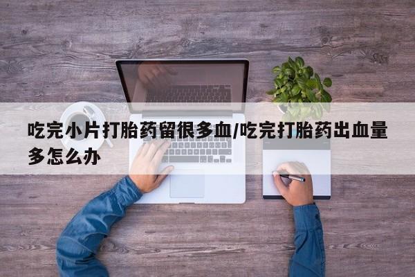 卖正品米非司酮片微信吃完小片打胎药留很多血/吃完打胎药出血量多怎么办