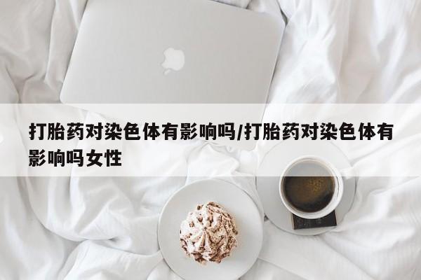 卖正品米非司酮片微信打胎药对染色体有影响吗/打胎药对染色体有影响吗女性