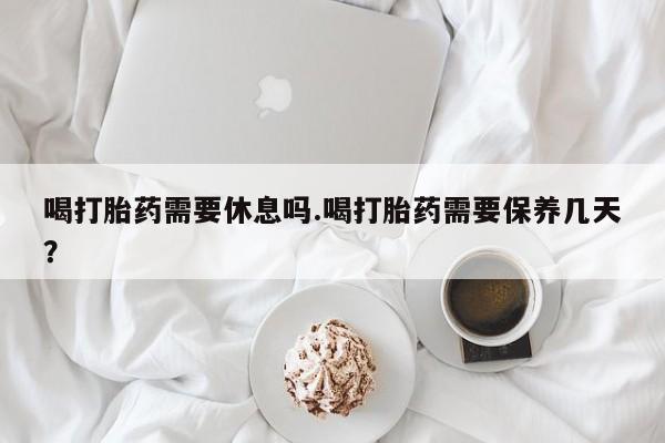 卖正品米非司酮片微信喝打胎药需要休息吗.喝打胎药需要保养几天？