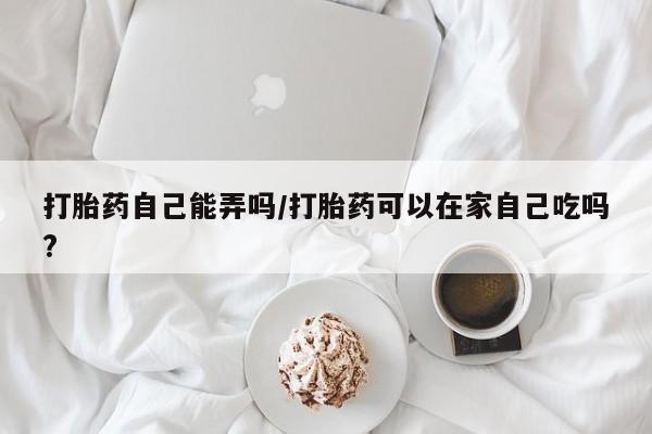 卖正品米非司酮片微信打胎药自己能弄吗/打胎药可以在家自己吃吗?