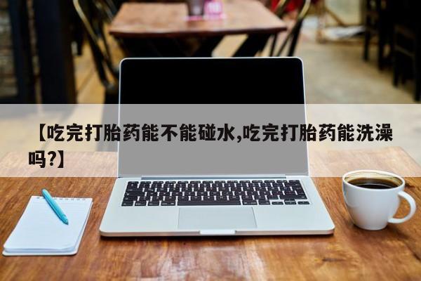 卖正品米非司酮片微信【吃完打胎药能不能碰水,吃完打胎药能洗澡吗?】