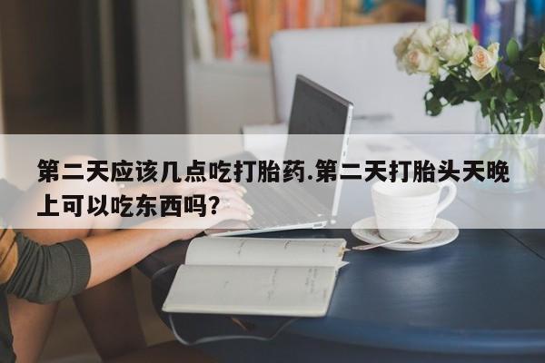 卖正品米非司酮片微信第二天应该几点吃打胎药.第二天打胎头天晚上可以吃东西吗？