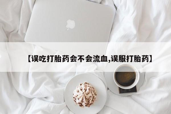 卖正品米非司酮片微信【误吃打胎药会不会流血,误服打胎药】