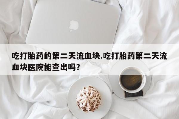卖正品米非司酮片微信吃打胎药的第二天流血块.吃打胎药第二天流血块医院能查出吗？