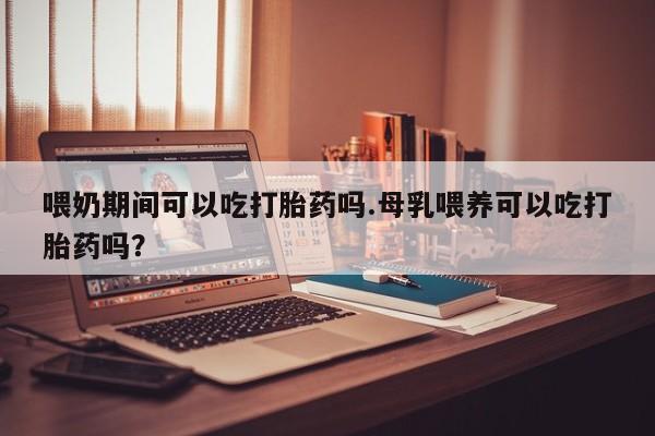 卖正品米非司酮片微信喂奶期间可以吃打胎药吗.母乳喂养可以吃打胎药吗？