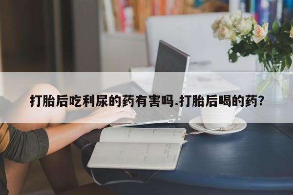 卖正品米非司酮片微信打胎后吃利尿的药有害吗.打胎后喝的药？