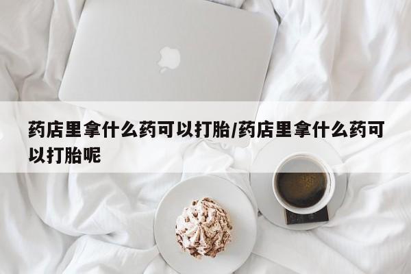 卖正品米非司酮片微信药店里拿什么药可以打胎/药店里拿什么药可以打胎呢