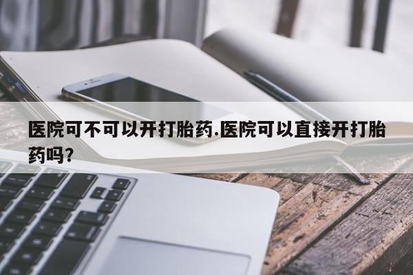 卖正品米非司酮片微信医院可不可以开打胎药.医院可以直接开打胎药吗?