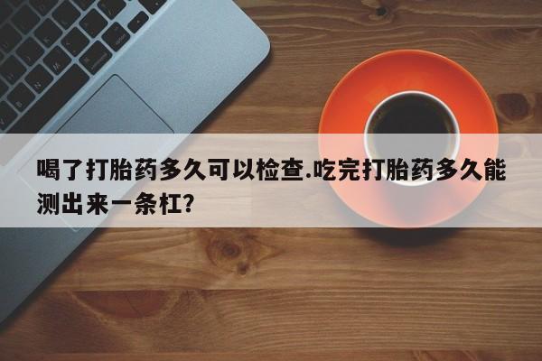卖正品米非司酮片微信喝了打胎药多久可以检查.吃完打胎药多久能测出来一条杠?