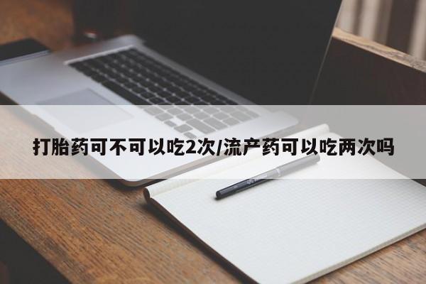 卖正品米非司酮片微信打胎药可不可以吃2次/流产药可以吃两次吗